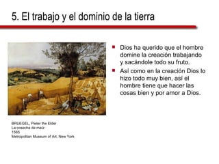 5. El trabajo y el dominio de la tierra
 Dios ha querido que el hombre
domine la creación trabajando
y sacándole todo su fruto.
 Así como en la creación Dios lo
hizo todo muy bien, así el
hombre tiene que hacer las
cosas bien y por amor a Dios.
BRUEGEL, Pieter the Elder
La cosecha de maíz
1565
Metropolitan Museum of Art, New York
 