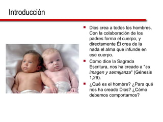 Introducción
 Dios crea a todos los hombres.
Con la colaboración de los
padres forma el cuerpo, y
directamente Él crea de la
nada el alma que infunde en
ese cuerpo.
 Como dice la Sagrada
Escritura, nos ha creado a "su
imagen y semejanza" (Génesis
1,26).
 ¿Qué es el hombre? ¿Para qué
nos ha creado Dios? ¿Cómo
debemos comportarnos?
 