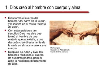 1. Dios creó al hombre con cuerpo y alma
 Dios formó el cuerpo del
hombre "del barro de la tierra",
y le inspiró en el rostro "aliento
de vida".
 Con estas palabras tan
sencillas Dios nos dice que
formó al hombre de una
materia que ya existía, y que
después creó directamente de
la nada un alma y la unió a ese
cuerpo.
 Después de Adán y Eva, los
hombres recibimos el cuerpo
de nuestros padres, pero el
alma la recibimos directamente
de Dios.
Michelangelo
Creación de Adán (detalle)
Capilla Sixtina, Vaticano
 