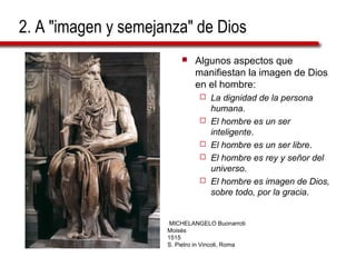 2. A "imagen y semejanza" de Dios
 Algunos aspectos que
manifiestan la imagen de Dios
en el hombre:
 La dignidad de la persona
humana.
 El hombre es un ser
inteligente.
 El hombre es un ser libre.
 El hombre es rey y señor del
universo.
 El hombre es imagen de Dios,
sobre todo, por la gracia.
MICHELANGELO Buonarroti
Moisés
1515
S. Pietro in Vincoli, Roma
 
