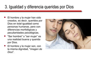 3. Igualdad y diferencia queridas por Dios
 El hombre y la mujer han sido
creados, es decir, queridos por
Dios en total igualdad como
personas humanas, pero con
diferencias morfológicas y
peculiaridades psicológicas.
 "Ser hombre" o "ser mujer“ es
una realidad buena y querida
por Dios.
 El hombre y la mujer son, con
la misma dignidad, "imagen de
Dios".
 