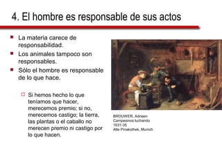 4. El hombre es responsable de sus actos
 La materia carece de
responsabilidad.
 Los animales tampoco son
responsables.
 Sólo el hombre es responsable
de lo que hace.
 Si hemos hecho lo que
teníamos que hacer,
merecemos premio; si no,
merecemos castigo; la tierra,
las plantas o el caballo no
merecen premio ni castigo por
lo que hacen.
BROUWER, Adriaen
Campesinos luchando
1631-35
Alte Pinakothek, Munich
 