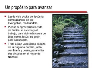 Un propósito para avanzar Lee la vida oculta de Jesús tal como aparece en los Evangelios, meditándola. Piensa si aprovechas la vida de familia, el estudio y el trabajo, para vivir más cerca de Dios como Jesús; es decir, para santificarte. Trata a San José como cabeza de la Sagrada Familia, junto con María y Jesús, para imitar sus virtudes en el hogar de Nazaret. 