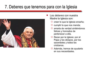 7. Deberes que tenemos para con la Iglesia Los  deberes  con nuestra Madre la Iglesia son:  creer lo que la Iglesia enseña;  cumplir lo que nos manda;  amarla de verdad sintiéndonos felices y honrados de pertenecer a ella.  Rezar por la Iglesia: por el Papa y los obispos, por los sacerdotes y todos los cristianos.  Además, hemos de ayudarla en sus necesidades. 