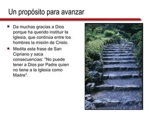 Un propósito para avanzar Da muchas gracias a Dios porque ha querido instituir la Iglesia, que continúa entre los hombres la misión de Cristo. Medita esta frase de San Cipriano y saca consecuencias: "No puede tener a Dios por Padre quien no tiene a la Iglesia como Madre". 