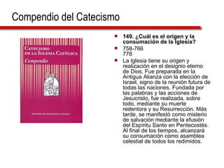 Compendio del Catecismo 149. ¿Cuál es el origen y la consumación de la Iglesia?  758-766 778 La Iglesia tiene su origen y realización en el designio eterno de Dios. Fue preparada en la Antigua Alianza con la elección de Israel, signo de la reunión futura de todas las naciones. Fundada por las palabras y las acciones de Jesucristo, fue realizada, sobre todo, mediante su muerte redentora y su Resurrección. Más tarde, se manifestó como misterio de salvación mediante la efusión del Espíritu Santo en Pentecostés. Al final de los tiempos, alcanzará su consumación como asamblea celestial de todos los redimidos.  