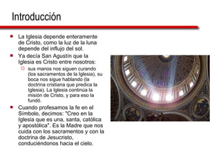Introducción La Iglesia depende enteramente de Cristo, como la luz de la luna depende del influjo del sol.  Ya decía San Agustín que la Iglesia es Cristo entre nosotros:  sus manos nos siguen curando (los sacramentos de la Iglesia), su boca nos sigue hablando (la doctrina cristiana que predica la Iglesia). La Iglesia continúa la misión de Cristo, y para eso la fundó. Cuando profesamos la fe en el Símbolo, decimos: "Creo en la Iglesia que es una, santa, católica y apostólica". Es la Madre que nos cuida con los sacramentos y con la doctrina de Jesucristo, conduciéndonos hacia el cielo. 