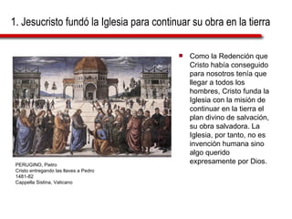 1. Jesucristo fundó la Iglesia para continuar su obra en la tierra Como la Redención que Cristo había conseguido para nosotros tenía que llegar a todos los hombres, Cristo funda la Iglesia con la misión de continuar en la tierra el plan divino de salvación, su obra salvadora. La Iglesia, por tanto, no es invención humana sino algo querido expresamente por Dios. PERUGINO, Pietro Cristo entregando las llaves a Pedro 1481-82 Cappella Sistina, Vaticano 