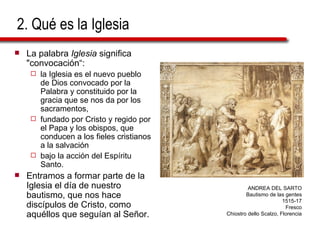 2. Qué es la Iglesia La palabra  Iglesia  significa "convocación“:  la Iglesia es el nuevo pueblo de Dios convocado por la Palabra y constituido por la gracia que se nos da por los sacramentos,  fundado por Cristo y regido por el Papa y los obispos, que conducen a los fieles cristianos a la salvación  bajo la acción del Espíritu Santo. Entramos a formar parte de la Iglesia el día de nuestro bautismo, que nos hace discípulos de Cristo, como aquéllos que seguían al Señor. ANDREA DEL SARTO Bautismo de las gentes 1515-17 Fresco Chiostro dello Scalzo, Florencia 
