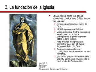 3. La fundación de la Iglesia El Evangelio narra los pasos sucesivos con los que Cristo fundó "su Iglesia".  Empezó predicando el Reino de Dios,  eligió luego doce Apóstoles,  y a uno de ellos -Pedro- lo designó vicario suyo en la tierra entregándole el poder supremo sobre toda la Iglesia.  Hizo muchos milagros para demostrar que -con Él- había llegado el Reino de Dios.  Con su muerte en la cruz consiguió la salvación de todos los hombres,  y la última piedra fue la venida del Espíritu Santo, que envió desde el cielo el día de Pentecostés. GRECO, El San Pedro 1610-13 Monasterio de San Lorenzo, El Escorial 
