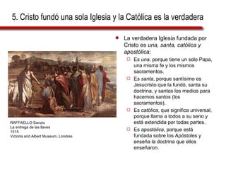5. Cristo fundó una sola Iglesia y la Católica es la verdadera La verdadera Iglesia fundada por Cristo es  una, santa, católica y apostólica : Es  una,  porque tiene un solo Papa, una misma fe y los mismos sacramentos. Es  santa , porque santísimo es Jesucristo que la fundó, santa su doctrina, y santos los medios para hacernos santos (los sacramentos). Es  católica , que significa universal, porque llama a todos a su seno y está extendida por todas partes. Es  apostólica , porque está fundada sobre los Apóstoles y enseña la doctrina que ellos enseñaron. RAFFAELLO Sanzio La entrega de las llaves 1515 Victoria and Albert Museum, Londres 