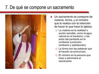7. De qué se compone un sacramento
 Un sacramento se compone de
materia, forma, y el ministro
que lo realiza con la intención
de hacer lo que hace la Iglesia.
 La materia es la realidad o
acción sensible, como el agua
natural en el bautismo, o los
actos del penitente en la
confesión (contrición,
confesión y satisfacción).
 La forma son las palabras que
al hacerlo se pronuncian.
 El ministro es la persona que
hace o administra el
sacramento.
 