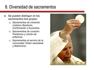 8. Diversidad de sacramentos
 Se pueden distinguir en los
sacramentos tres grupos:
a) Sacramentos de iniciación
cristiana: Bautismo,
Confirmación y Eucaristía.
b) Sacramentos de curación:
Penitencia y Unción de
enfermos.
c) Sacramentos al servicio de la
comunidad: Orden sacerdotal
y Matrimonio.
 