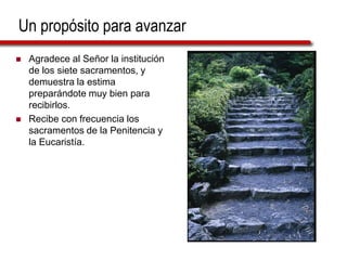 Un propósito para avanzar
 Agradece al Señor la institución
de los siete sacramentos, y
demuestra la estima
preparándote muy bien para
recibirlos.
 Recibe con frecuencia los
sacramentos de la Penitencia y
la Eucaristía.
 