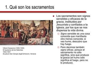 1. Qué son los sacramentos
 Los sacramentos son signos
sensibles y eficaces de la
gracia, instituidos por
Jesucristo y confiados a la
Iglesia, por los que se nos
dispensa la vida divina.
 Signo sensible es una cosa
conocida que manifiesta
otra menos conocida; si
veo humo, descubro que
hay fuego.
 Pero decimos también
signo eficaz, porque el
sacramento no sólo
significa, sino que produce
la gracia (el humo sólo
significa el fuego, pero no
lo produce).
Vittore Carpaccio (1450-1525)
El bautismo de los Selenitas
1502-1507
Scuola di San Giorgio degli Schiavoni, Venecia
 