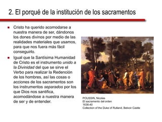 2. El porqué de la institución de los sacramentos
 Cristo ha querido acomodarse a
nuestra manera de ser, dándonos
los dones divinos por medio de las
realidades materiales que usamos,
para que nos fuera más fácil
conseguirlo.
 Igual que la Santísima Humanidad
de Cristo es el instrumento unido a
la Divinidad del que se sirve el
Verbo para realizar la Redención
de los hombres, así las cosas o
acciones de los sacramentos son
los instrumentos separados por los
que Dios nos santifica,
acomodándose a nuestra manera
de ser y de entender.
POUSSIN, Nicolas
El sacramento del orden
1636-40
Collection of the Duke of Rutland, Belvoir Castle
 