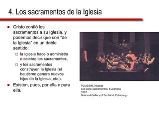 4. Los sacramentos de la Iglesia
 Cristo confió los
sacramentos a su Iglesia, y
podemos decir que son "de
la Iglesia" en un doble
sentido:
 la Iglesia hace o administra
o celebra los sacramentos,
 y los sacramentos
construyen la Iglesia (el
bautismo genera nuevos
hijos de la Iglesia, etc.).
 Existen, pues, por ella y para
ella.
POUSSIN, Nicolas
Los siete sacramentos: Eucaristía
1647
National Gallery of Scotland, Edinburgo
 