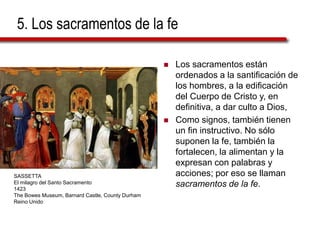 5. Los sacramentos de la fe
 Los sacramentos están
ordenados a la santificación de
los hombres, a la edificación
del Cuerpo de Cristo y, en
definitiva, a dar culto a Dios,
 Como signos, también tienen
un fin instructivo. No sólo
suponen la fe, también la
fortalecen, la alimentan y la
expresan con palabras y
acciones; por eso se llaman
sacramentos de la fe.
SASSETTA
El milagro del Santo Sacramento
1423
The Bowes Museum, Barnard Castle, County Durham
Reino Unido
 