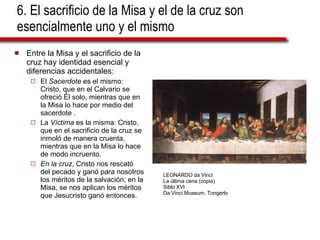 6. El sacrificio de la Misa y el de la cruz son esencialmente uno y el mismo Entre la Misa y el sacrificio de la cruz hay identidad esencial y diferencias accidentales: El  Sacerdote  es el mismo: Cristo, que en el Calvario se ofreció Él solo, mientras que en la Misa lo hace por medio del sacerdote . La  Víctima  es la misma: Cristo, que en el sacrificio de la cruz se inmoló de manera cruenta, mientras que en la Misa lo hace de modo incruento.  En la cruz , Cristo nos rescató del pecado y ganó para nosotros los méritos de la salvación; en la Misa, se nos aplican los méritos que Jesucristo ganó entonces. LEONARDO da Vinci La última cena (copia) Siblo XVI Da Vinci Museum, Tongerlo 