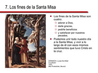 7. Los fines de la Santa Misa Los fines de la Santa Misa son cuatro:  adorar a Dios,  darle gracias,  pedirle beneficios  y satisfacer por nuestros pecados.  Podemos unir todo nuestro día a la Santa Misa, y vivir a lo largo de él con esos mismos sentimientos que tuvo Cristo en la cruz. CRANACH, Lucas the Elder Crucifixión 1503 Alte Pinakothek, Munich 