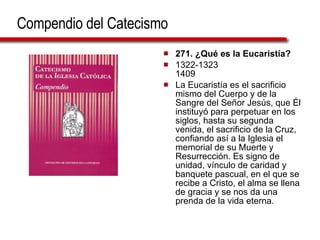 Compendio del Catecismo 271. ¿Qué es la Eucaristía?  1322-1323 1409 La Eucaristía es el sacrificio mismo del Cuerpo y de la Sangre del Señor Jesús, que Él instituyó para perpetuar en los siglos, hasta su segunda venida, el sacrificio de la Cruz, confiando así a la Iglesia el memorial de su Muerte y Resurrección. Es signo de unidad, vínculo de caridad y banquete pascual, en el que se recibe a Cristo, el alma se llena de gracia y se nos da una prenda de la vida eterna.  