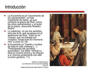 Introducción La Eucaristía es el "sacramento de los sacramentos", el más importante de todos, ya que contiene la gracia de Dios -como los otros sacramentos- y al autor de la gracia, Jesucristo Nuestro Señor.  Lo sabemos, no por los sentidos, sino por la fe, que se apoya en el testimonio de Dios: " Esto es mi Cuerpo, que se entrega por vosotros; haced esto en memoria mía"  (Lucas 22,19). la Eucaristía es "fuente y cumbre de toda la vida cristiana (…). “Participando del sacrificio eucarístico", los fieles "ofrecen a Dios la Víctima divina y se ofrecen a sí mismos juntamente con ella" ( Lumen gentium,  11). JOOS van Wassenhove La institución de la Eucaristía (detalle) 1473-75 Galleria Nazionale delle Marche, Urbino 