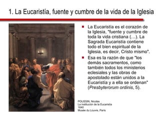 1. La Eucaristía, fuente y cumbre de la vida de la Iglesia La Eucaristía es el corazón de la Iglesia, "fuente y cumbre de toda la vida cristiana (…). La Sagrada Eucaristía contiene todo el bien espiritual de la Iglesia, es decir, Cristo mismo". Esa es la razón de que "los demás sacramentos, como también todos los ministerios eclesiales y las obras de apostolado están unidos a la Eucaristía y a ella se ordenan" ( Presbyterorum ordinis , 5). POUSSIN, Nicolas La institución de la Eucaristía 1640 Musée du Louvre, París 