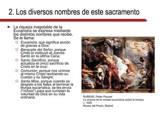 2. Los diversos nombres de este sacramento La riqueza inagotable de la Eucaristía se expresa mediante los distintos nombres que recibe. Se le llama: Eucaristía , que significa acción de gracias a Dios; Banquete del Señor,  porque Cristo lo instituyó el Jueves Santo en la última Cena; Santo Sacrificio , porque actualiza el único sacrificio de Cristo en la cruz; Comunión , porque nos unimos al mismo Cristo recibiendo su Cuerpo y su Sangre; Santa Misa , porque cuando se despide a los fieles al terminar la liturgia eucarística, se les envía (" missio ") para que cumplan la voluntad de Dios en su vida ordinaria. RUBENS, Pieter Pauwel La victoria de la verdad eucarística sobre la herejía  c. 1626 Museo del Prado, Madrid 