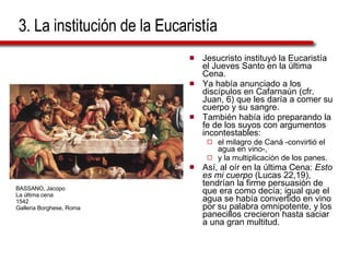 3. La institución de la Eucaristía Jesucristo instituyó la Eucaristía el Jueves Santo en la última Cena.  Ya había anunciado a los discípulos en Cafarnaún (cfr. Juan, 6) que les daría a comer su cuerpo y su sangre. También había ido preparando la fe de los suyos con argumentos incontestables:  el milagro de Caná -convirtió el agua en vino-,  y la multiplicación de los panes. Así, al oír en la última Cena:  Esto es mi cuerpo  (Lucas 22,19), tendrían la firme persuasión de que era como decía; igual que el agua se había convertido en vino por su palabra omnipotente, y los panecillos crecieron hasta saciar a una gran multitud. BASSANO, Jacopo La última cena 1542 Galleria Borghese, Roma 