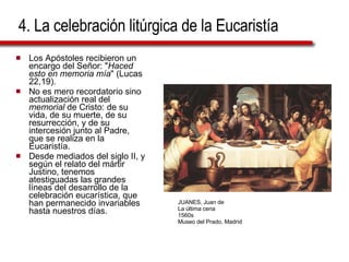 4. La celebración litúrgica de la Eucaristía Los Apóstoles recibieron un encargo del Señor: " Haced esto en memoria mía " (Lucas 22,19). No es mero recordatorio sino actualización real del  memorial  de Cristo: de su vida, de su muerte, de su resurrección, y de su intercesión junto al Padre, que se realiza en la Eucaristía.  Desde mediados del siglo II, y según el relato del mártir Justino, tenemos atestiguadas las grandes líneas del desarrollo de la celebración eucarística, que han permanecido invariables hasta nuestros días. JUANES, Juan de La última cena 1560s Museo del Prado, Madrid 