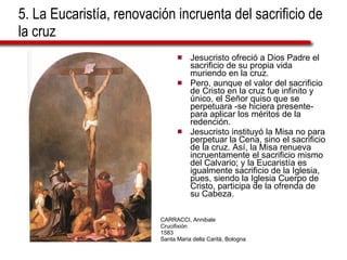 5. La Eucaristía, renovación incruenta del sacrificio de la cruz Jesucristo ofreció a Dios Padre el sacrificio de su propia vida muriendo en la cruz. Pero, aunque el valor del sacrificio de Cristo en la cruz fue infinito y único, el Señor quiso que se perpetuara -se hiciera presente- para aplicar los méritos de la redención. Jesucristo instituyó la Misa no para perpetuar la Cena, sino el sacrificio de la cruz. Así, la Misa renueva incruentamente el sacrificio mismo del Calvario; y la Eucaristía es igualmente sacrificio de la Iglesia, pues, siendo la Iglesia Cuerpo de Cristo, participa de la ofrenda de su Cabeza. CARRACCI, Annibale Crucifixión 1583 Santa Maria della Carità, Bologna 