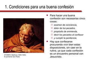 1. Condiciones para una buena confesión Para hacer una buena confesión son necesarias cinco cosas:  examen de conciencia,  dolor de los pecados,  propósito de enmienda,  decir los pecados al confesor  y cumplir la penitencia.   Hay que confesarse procurando vivir bien estas disposiciones, sin caer en la rutina, ya que cada confesión es un encuentro personal con Jesucristo. STOMER, Matthias (1600-1650) El penitente San Pedro 