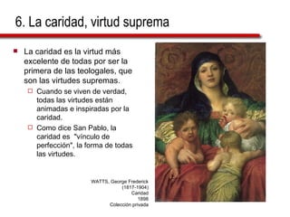 6. La caridad, virtud suprema La caridad es la virtud más excelente de todas por ser la primera de las teologales, que son las virtudes supremas. Cuando se viven de verdad, todas las virtudes están animadas e inspiradas por la caridad.  Como dice San Pablo, la caridad es  "vínculo de perfección", la forma de todas las virtudes. WATTS, George Frederick (1817-1904) Caridad 1898 Colección privada 