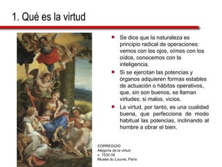 1. Qué es la virtud   Se dice que la naturaleza es principio radical de operaciones: vemos con los ojos, oímos con los oídos, conocemos con la inteligencia.  Si se ejercitan las potencias y órganos adquieren formas estables de actuación o hábitos operativos, que, sin son buenos, se llaman virtudes; si malos, vicios.  La virtud, por tanto, es una cualidad buena, que perfecciona de modo habitual las potencias, inclinando al hombre a obrar el bien. CORREGGIO Alegoría de la virtud c. 1532-34 Musée du Louvre, París 