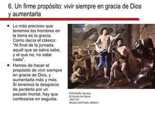 6. Un firme propósito: vivir siempre en gracia de Dios y aumentarla Lo más precioso que tenemos los hombres en la tierra es la gracia. Como decía el clásico: "Al final de la jornada, aquél que se salva sabe, y el que no, no sabe nada".  Hemos de hacer el propósito de vivir siempre en gracia de Dios, y aumentarla más y más. Si tenemos la desgracia de perderla por un pecado mortal, hay que confesarse en seguida. POUSSIN, Nicolas El triunfo de David 1627-30 Museo del Prado, Madrid 