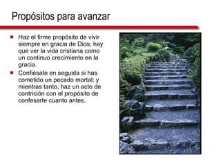Propósitos para avanzar Haz el firme propósito de vivir siempre en gracia de Dios; hay que ver la vida cristiana como un continuo crecimiento en la gracia. Confiésate en seguida si has cometido un pecado mortal; y mientras tanto, haz un acto de contrición con el propósito de confesarte cuanto antes.  