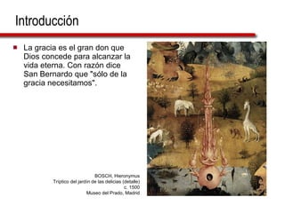 Introducción La gracia es el gran don que Dios concede para alcanzar la vida eterna. Con razón dice San Bernardo que "sólo de la gracia necesitamos".  BOSCH, Hieronymus Tríptico del jardín de las delicias (detalle) c. 1500 Museo del Prado, Madrid 