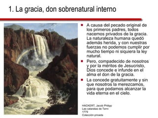 1. La gracia, don sobrenatural interno A causa del pecado original de los primeros padres, todos nacemos privados de la gracia. La naturaleza humana quedó además herida, y con nuestras fuerzas no podemos cumplir por mucho tiempo ni siquiera la ley natural.  Pero, compadecido de nosotros y por la méritos de Jesucristo, Dios concede e infunde en el alma el don de la gracia.  La concede gratuitamente y sin que nosotros la merezcamos, para que podamos alcanzar la vida eterna en el cielo. HACKERT, Jacob Philipp Las cataratas de Terni 1779 Colección privada 