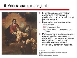 5. Medios para crecer en gracia El cristiano no puede aspirar únicamente a conservar la gracia, sino que ha de esforzarse por aumentarla.  Los medios que la desarrollan:  la oración,  los sacramentos  y las buenas obras hechas por amor.  Particularmente los sacramentos, porque en ellos comienza, se desarrolla, o se recupera cuando se ha perdido. La vida del cristiano debe ser vida de confesión y comunión frecuente. MURILLO, Bartolomé Esteban El Niño Jesús distribuyendo pan a los peregrinos 1678 Museo de Bellas Artes, Budapest 