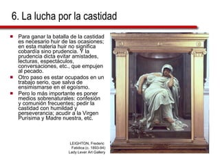 6. La lucha por la castidad Para ganar la batalla de la castidad es necesario huir de las ocasiones; en esta materia huir no significa cobardía sino prudencia. Y la prudencia dicta evitar amistades, lecturas, espectáculos, conversaciones, etc., que empujen al pecado. Otro paso es estar ocupados en un trabajo serio, que salva de ensimismarse en el egoísmo. Pero lo más importante es poner medios sobrenaturales: confesión y comunión frecuentes; pedir la castidad con humildad y perseverancia; acudir a la Virgen Purísima y Madre nuestra, etc. LEIGHTON, Frederic  Fatidica (c. 1893-94) Lady Lever Art Gallery 