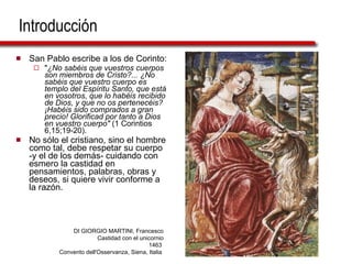 Introducción San Pablo escribe a los de Corinto:  " ¿No sabéis que vuestros cuerpos son miembros de Cristo?... ¿No sabéis que vuestro cuerpo es templo del Espíritu Santo, que está en vosotros, que lo habéis recibido de Dios, y que no os pertenecéis? ¡Habéis sido comprados a gran precio! Glorificad por tanto a Dios en vuestro cuerpo"  (1 Corintios 6,15;19-20). No sólo el cristiano, sino el hombre como tal, debe respetar su cuerpo -y el de los demás- cuidando con esmero la castidad en pensamientos, palabras, obras y deseos, si quiere vivir conforme a la razón. DI GIORGIO MARTINI, Francesco Castidad con el unicornio 1463  Convento dell'Osservanza, Siena, Italia  