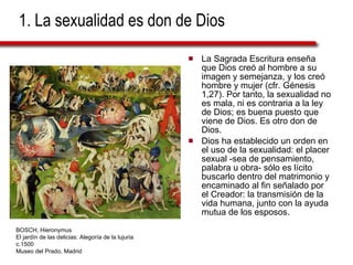 1. La sexualidad es don de Dios La Sagrada Escritura enseña que Dios creó al hombre a su imagen y semejanza, y los creó hombre y mujer (cfr. Génesis 1,27). Por tanto, la sexualidad no es mala, ni es contraria a la ley de Dios; es buena puesto que viene de Dios. Es otro don de Dios. Dios ha establecido un orden en el uso de la sexualidad: el placer sexual -sea de pensamiento, palabra u obra- sólo es lícito buscarlo dentro del matrimonio y encaminado al fin señalado por el Creador: la transmisión de la vida humana, junto con la ayuda mutua de los esposos. BOSCH, Hieronymus El jardín de las delicias: Alegoría de la lujuria c.1500 Museo del Prado, Madrid 