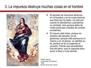 3. La impureza destruye muchas cosas en el hombre El pecado de impureza destruye en el hombre y en la mujer tesoros que Dios les ha dado, no sólo por cuanto le ofendemos y perdemos su amistad, sino porque daña de modo particular virtudes de verdad excelentes.  El impuro está triste, porque es esclavo del pecado; no es generoso, porque sólo piensa en sí mismo y en el placer; se debilita su fe, porque se le va cegando el corazón. Pierde esa sensibilidad fina del alma, que le capacita para amar a Dios y a los demás. CANO, Alonso Inmaculada Concepción 1648 Museo Provincial, Vitoria 