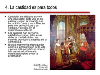 4. La castidad es para todos Condición del cristiano es vivir una vida casta: cada uno en su estado y según la vocación que ha recibido, pues a unos Dios les pide vivir en virginidad o en celibato, y a otros, en el matrimonio o solteros. Los casados han de vivir la castidad conyugal, fieles a sus deberes matrimoniales; los solteros practican la castidad en la continencia. El acto matrimonial debe quedar abierto a la transmisión de la vida, y nunca está permitido el recurso a la anticoncepción o a la esterilización para evitar la procreación. HOGARTH, William Enrique VIII Colección privada 