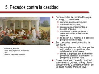 5. Pecados contra la castidad Pecan contra la castidad los que -consigo o con otros-  cometen acciones impuras; miran cosas impuras;  consienten pensamientos o deseos impuros;  mantienen conversaciones o cuentan chistes sobre cosas impuras;  se ponen a sí mismos o a otros en peligro de cometerlos.  Son pecados notorios contra la castidad: la masturbación, la fornicación, las actividades pornográficas y las prácticas homosexuales;  contra la dignidad del matrimonio podemos destacar el adulterio, la poligamia y el amor libre. Estos pecados contra la castidad son siempre graves, si hay pleno conocimiento y consentimiento; en tal caso no hay materia leve. ARMITAGE, Edward Fiesta del cumpleaños de Herodes 1868  Ghildhall Art Gallery. Londres 