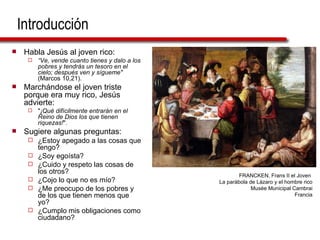 Introducción Habla Jesús al joven rico: “ Ve, vende cuanto tienes y dalo a los pobres y tendrás un tesoro en el cielo; después ven y sígueme"  (Marcos 10,21). Marchándose el joven triste porque era muy rico, Jesús advierte: " ¡Qué difícilmente entrarán en el Reino de Dios los que tienen riquezas! ". Sugiere algunas preguntas: ¿Estoy apegado a las cosas que tengo?  ¿Soy egoísta?  ¿Cuido y respeto las cosas de los otros?  ¿Cojo lo que no es mío? ¿Me preocupo de los pobres y de los que tienen menos que yo?  ¿Cumplo mis obligaciones como ciudadano? FRANCKEN, Frans II el Joven  La parábola de Lázaro y el hombre rico Musée Municipal Cambrai Francia 