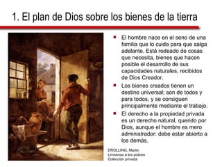 1. El plan de Dios sobre los bienes de la tierra El hombre nace en el seno de una familia que lo cuida para que salga adelante. Está rodeado de cosas que necesita, bienes que hacen posible el desarrollo de sus capacidades naturales, recibidos de Dios Creador. Los bienes creados tienen un destino universal; son de todos y para todos, y se consiguen principalmente mediante el trabajo. El derecho a la propiedad privada es un derecho natural, querido por Dios, aunque el hombre es mero administrador: debe estar abierto a los demás.  DROLLING, Martin Limosnas a los pobres Colección privada 