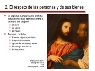 2. El respeto de las personas y de sus bienes El séptimo mandamiento prohíbe actuaciones que atentan contra el derecho del prójimo: El  robo La  usura El  fraude También prohíbe: Retener objetos perdidos Pagar injustamente Ignorar la  necesidad ajena El  trabajo mal hecho El  despilfarro TITIAN (1488-1576) El pago del tributo 1516 Gemäldegalerie, Dresde 