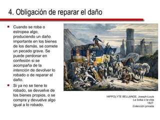 4. Obligación de reparar el daño Cuando se roba o estropea algo, produciendo un daño importante en los bienes de los demás, se comete un pecado grave. Se puede perdonar en confesión si se acompaña de la  intención  de devolver lo robado o de reparar el daño. Si ya no se tiene lo robado, se devuelve de los bienes propios, o se compra y devuelve algo igual a lo robado. HIPPOLYTE BELLANGE, Joseph-Louis La bolsa o la vida 1827  Colección privada 