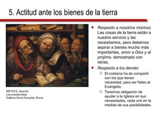 5. Actitud ante los bienes de la tierra Respecto a nosotros mismos : Las cosas de la tierra están a nuestro servicio y las necesitamos, pero debemos aspirar a bienes mucho más importantes,  amor a Dios y al prójimo , demostrado con obras. Respecto a los demás :  El cristiano ha de compartir con los que tienen necesidad, para ser fieles al Evangelio.  Tenemos obligación de ayudar a la Iglesia en sus necesidades, cada uno en la medida de sus posibilidades. METSYS, Quentin  Los prestamistas Galleria Doria Pamphilj, Roma 